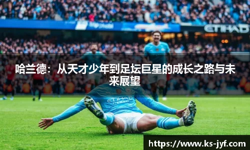哈兰德:从天才少年到足坛巨星的成长之路与未来展望